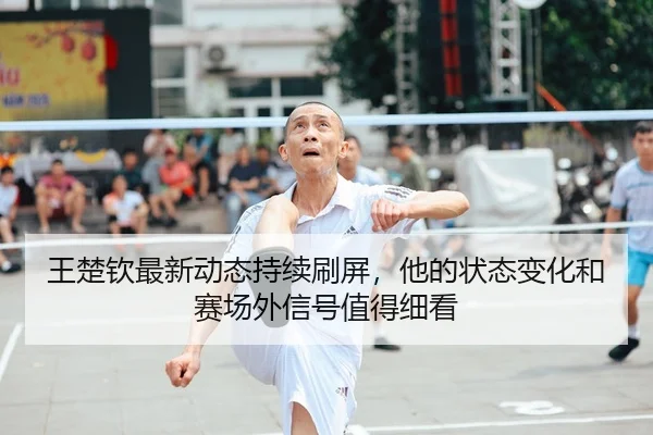 王楚钦最新动态持续刷屏，他的状态变化和赛场外信号值得细看